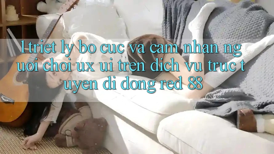 1. Triết Lý Bố cục Và Cảm nhận Người chơi (UX/UI) Trên Dịch vụ trực tuyến di động red 88