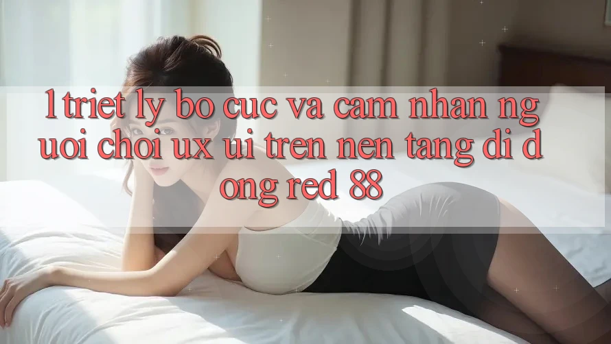 1. Triết Lý Bố cục Và Cảm nhận Người chơi (UX/UI) Trên Nền tảng di động red 88