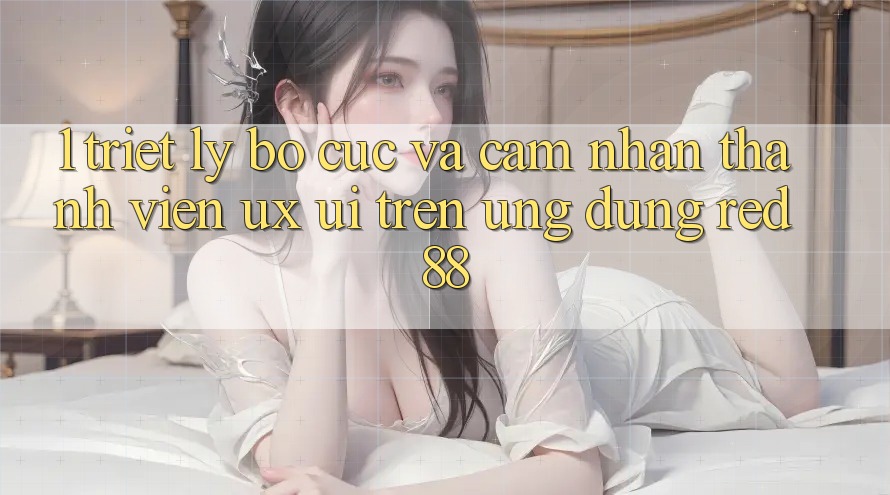 1. Triết Lý Bố cục Và Cảm nhận Thành viên (UX/UI) Trên Ứng dụng red 88