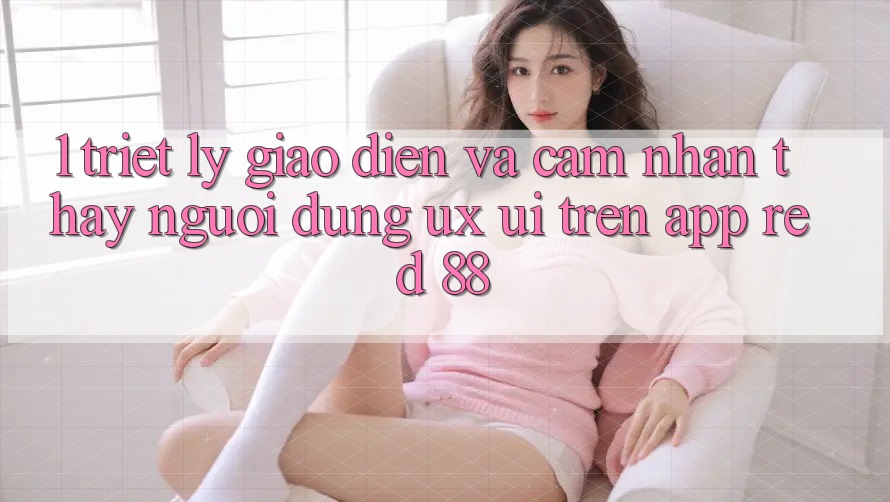 1. Triết Lý Giao diện Và Cảm nhận thấy Người Dùng (UX/UI) Trên App red 88