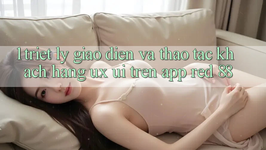 1. Triết Lý Giao diện Và Thao tác Khách hàng (UX/UI) Trên App red 88