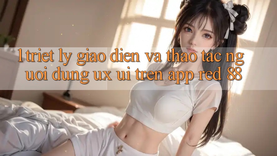 1. Triết Lý Giao diện Và Thao tác Người Dùng (UX/UI) Trên App red 88