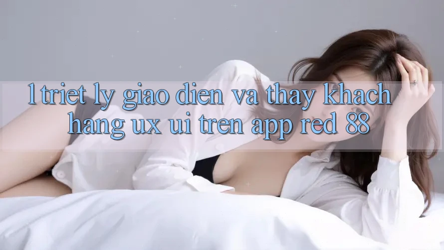 1. Triết Lý Giao diện Và Thấy Khách hàng (UX/UI) Trên App red 88 1. Triết Lý Giao diện Và Thấy Khách hàng (UX/UI) Trên App red 88