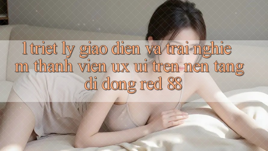 1. Triết Lý Giao diện Và Trải Nghiệm Thành viên (UX/UI) Trên Nền tảng di động red 88