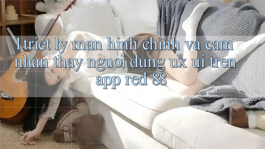 1. Triết Lý Màn hình chính Và Cảm nhận thấy Người Dùng (UX/UI) Trên App red 88