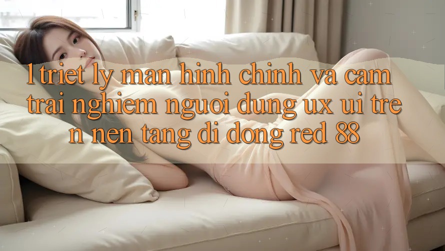 1. Triết Lý Màn hình chính Và Cảm trải nghiệm Người Dùng (UX/UI) Trên Nền tảng di động red 88