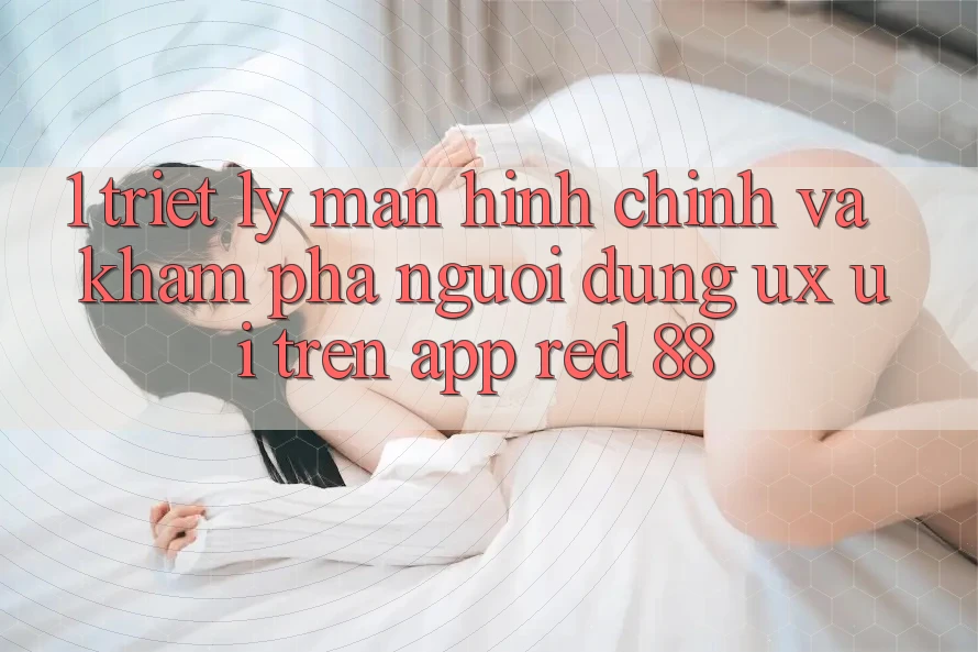 1. Triết Lý Màn hình chính Và Khám phá Người Dùng (UX/UI) Trên App red 88