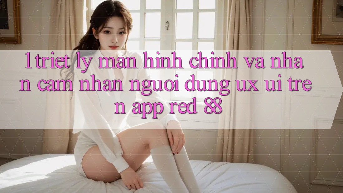 1. Triết Lý Màn hình chính Và Nhận cảm nhận Người Dùng (UX/UI) Trên App red 88