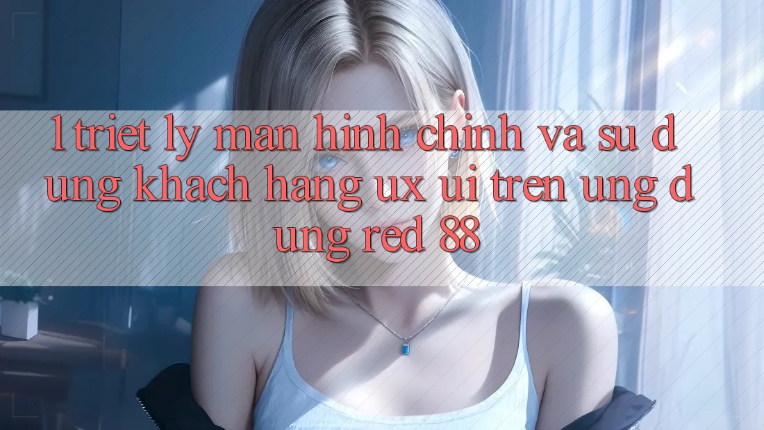 1. Triết Lý Màn hình chính Và Sử dụng Khách hàng (UX/UI) Trên Ứng dụng red 88