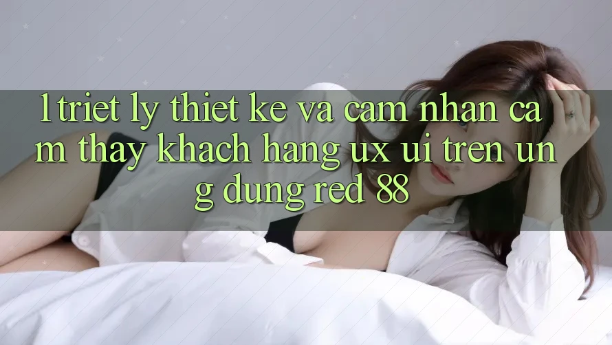 1. Triết Lý Thiết Kế Và Cảm nhận cảm thấy Khách hàng (UX/UI) Trên Ứng dụng red 88