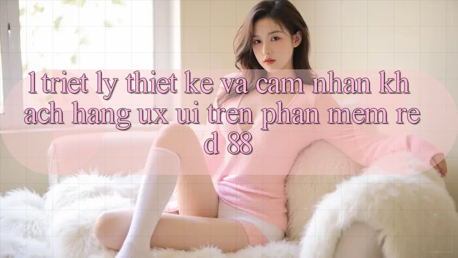1. Triết Lý Thiết Kế Và Cảm nhận Khách hàng (UX/UI) Trên Phần mềm red 88