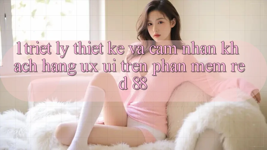 1. Triết Lý Thiết Kế Và Cảm nhận Khách hàng (UX/UI) Trên Phần mềm red 88