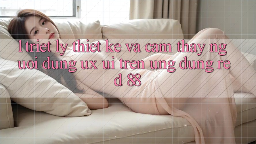 1. Triết Lý Thiết Kế Và Cảm thấy Người Dùng (UX/UI) Trên Ứng dụng red 88