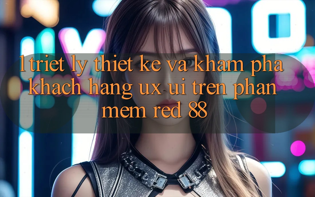 1. Triết Lý Thiết Kế Và Khám phá Khách hàng (UX/UI) Trên Phần mềm red 88