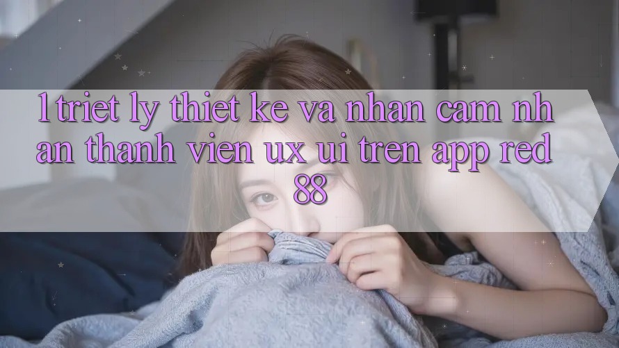 1. Triết Lý Thiết Kế Và Nhận cảm nhận Thành viên (UX/UI) Trên App red 88