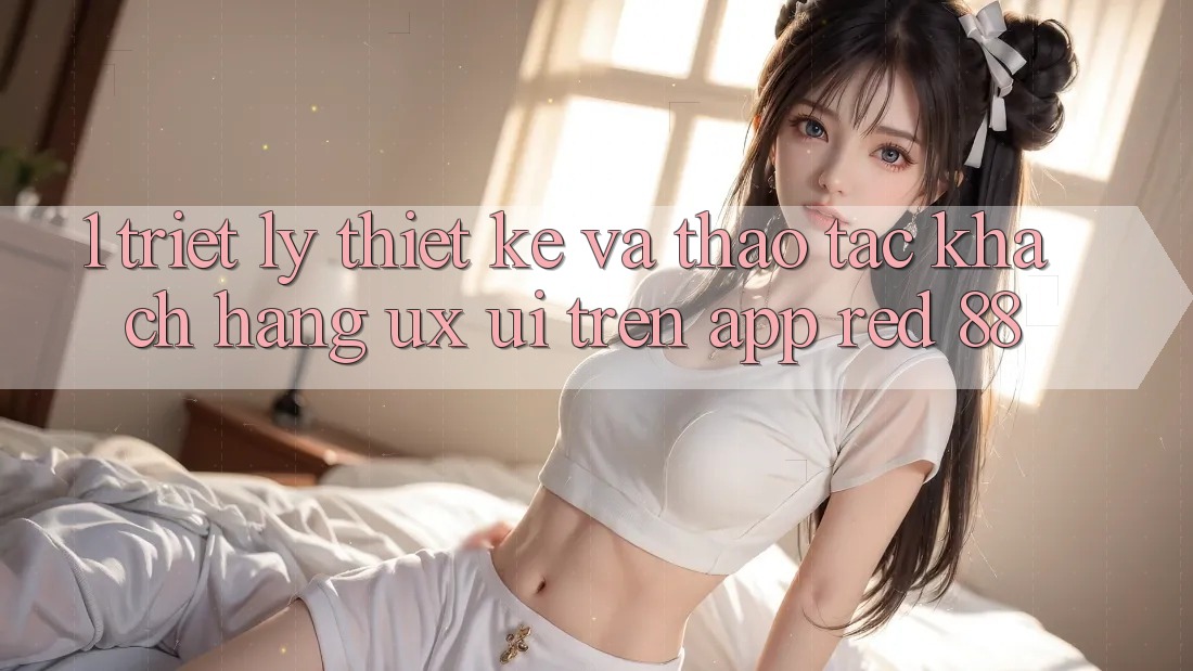 1. Triết Lý Thiết Kế Và Thao tác Khách hàng (UX/UI) Trên App red 88