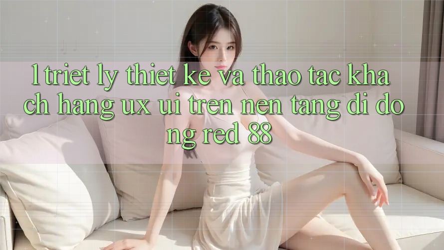 1. Triết Lý Thiết Kế Và Thao tác Khách hàng (UX/UI) Trên Nền tảng di động red 88