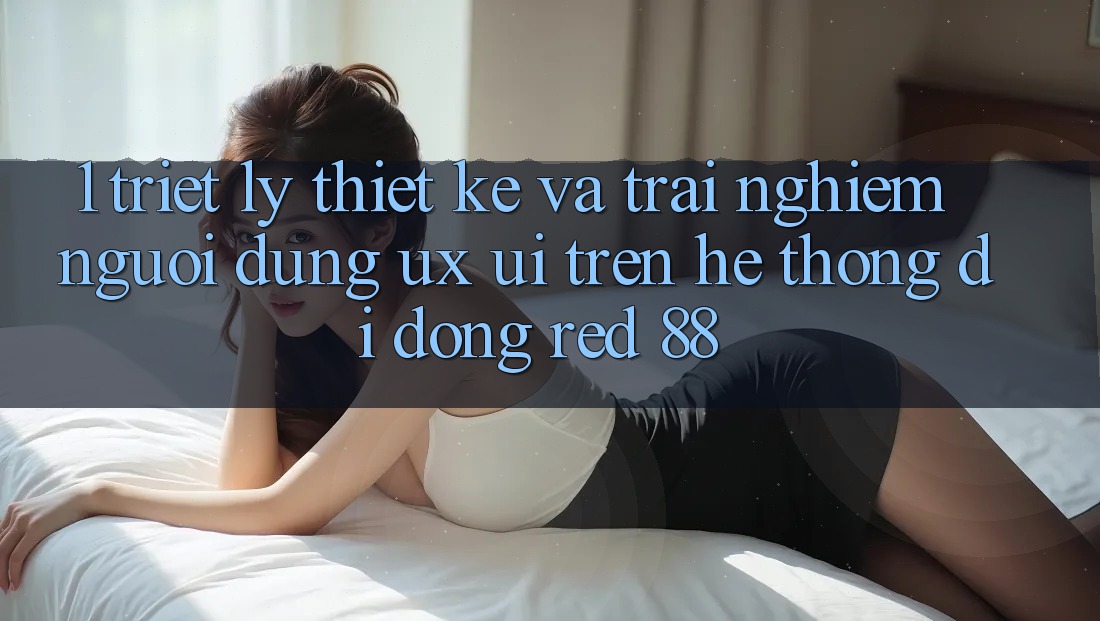 1. Triết Lý Thiết Kế Và Trải Nghiệm Người Dùng (UX/UI) Trên Hệ thống di động red 88