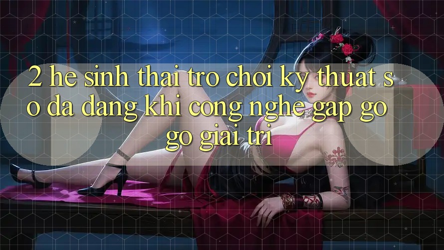 2. Hệ Sinh Thái Trò chơi Kỹ Thuật Số Đa Dạng: Khi Công Nghệ Gặp gỡ Gỡ Giải Trí
