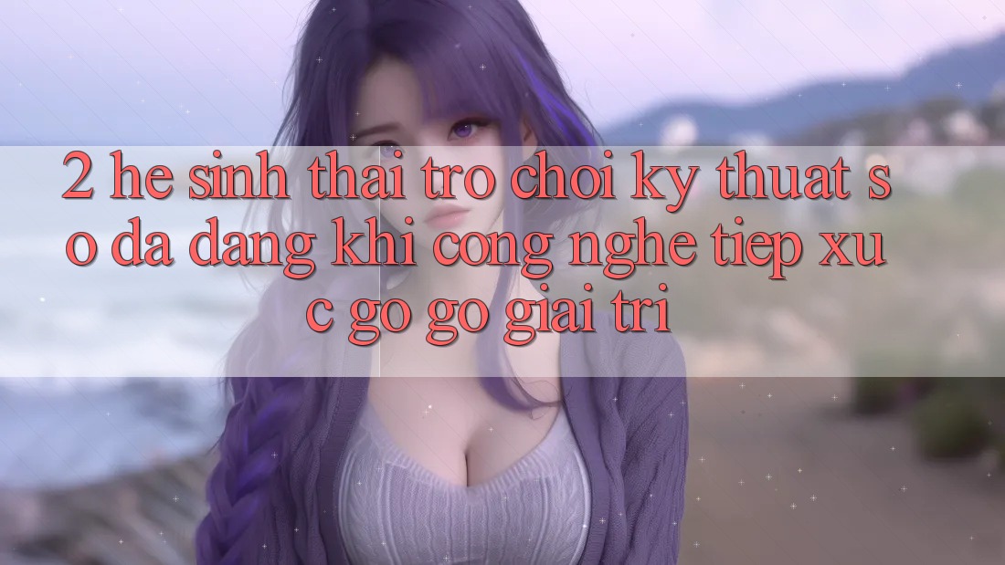 2. Hệ Sinh Thái Trò chơi Kỹ Thuật Số Đa Dạng: Khi Công Nghệ Tiếp xúc gỡ Gỡ Giải Trí