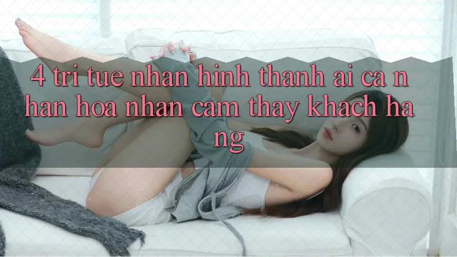 4. Trí Tuệ Nhân Hình thành (AI) Cá Nhân Hóa Nhận cảm thấy Khách Hàng