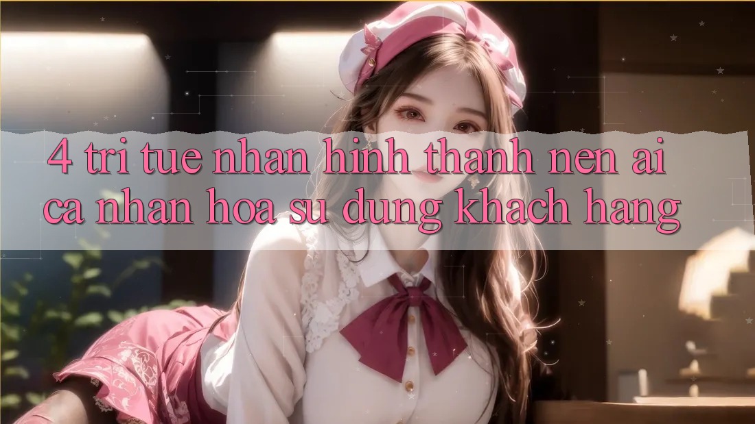 4. Trí Tuệ Nhân Hình thành nên (AI) Cá Nhân Hóa Sử dụng Khách Hàng
