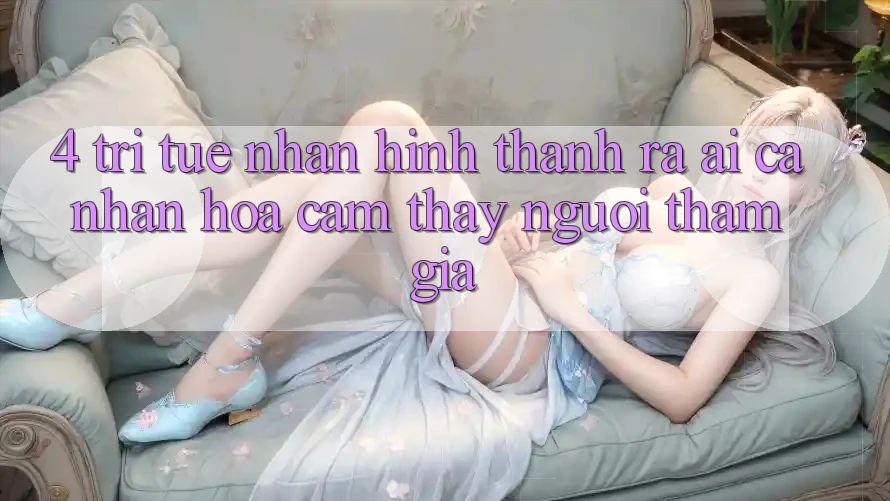 4. Trí Tuệ Nhân Hình thành ra (AI) Cá Nhân Hóa Cảm thấy Người tham gia