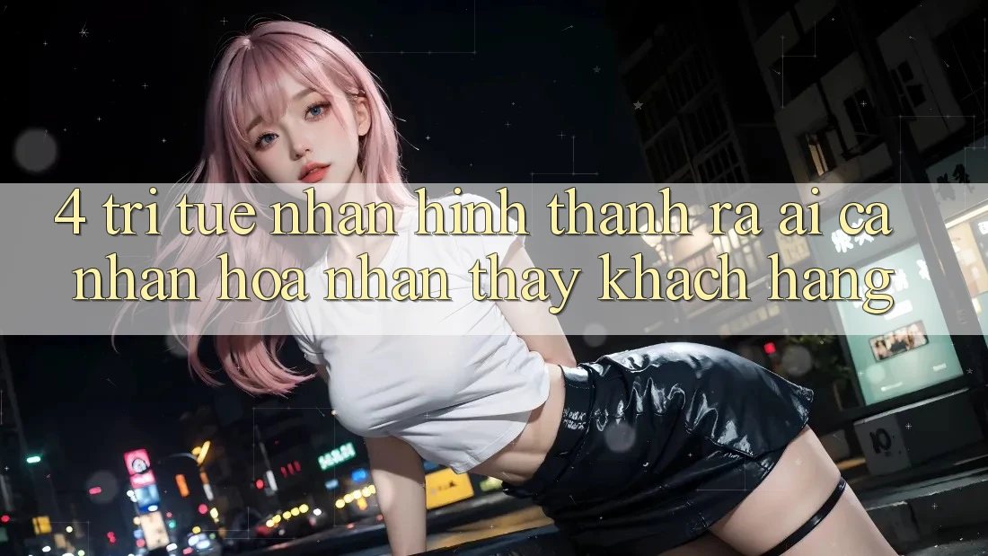 4. Trí Tuệ Nhân Hình thành ra (AI) Cá Nhân Hóa Nhận thấy Khách hàng