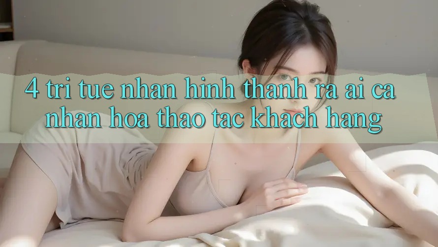 4. Trí Tuệ Nhân Hình thành ra (AI) Cá Nhân Hóa Thao tác Khách Hàng