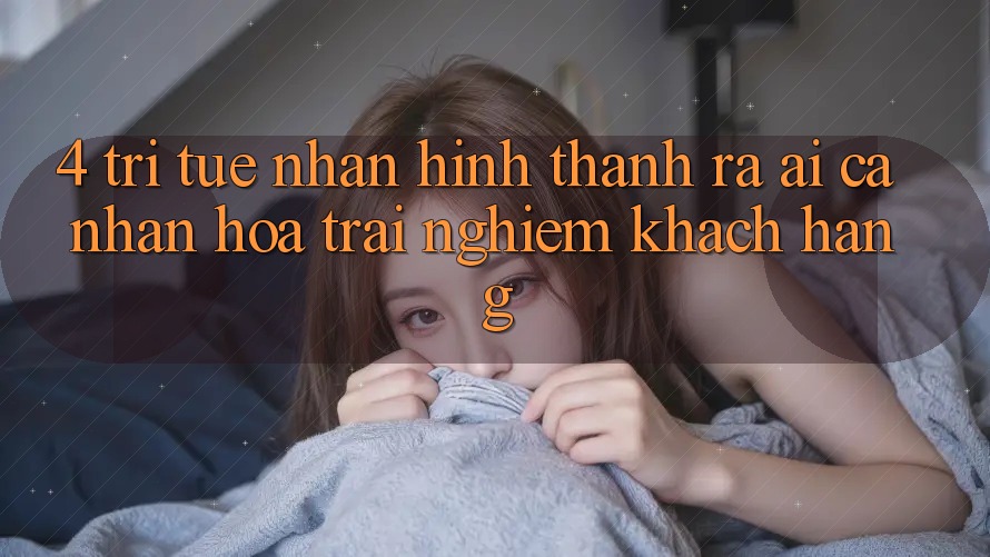 4. Trí Tuệ Nhân Hình thành ra (AI) Cá Nhân Hóa Trải Nghiệm Khách Hàng