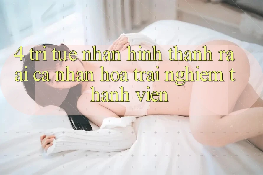 4. Trí Tuệ Nhân Hình thành ra (AI) Cá Nhân Hóa Trải Nghiệm Thành viên