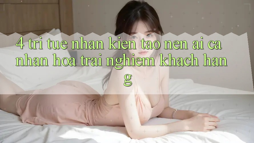 4. Trí Tuệ Nhân Kiến tạo nên (AI) Cá Nhân Hóa Trải Nghiệm Khách Hàng
