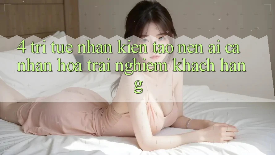 4. Trí Tuệ Nhân Kiến tạo nên (AI) Cá Nhân Hóa Trải Nghiệm Khách Hàng