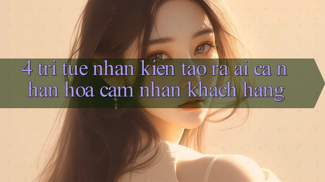 4. Trí Tuệ Nhân Kiến tạo ra (AI) Cá Nhân Hóa Cảm nhận Khách Hàng
