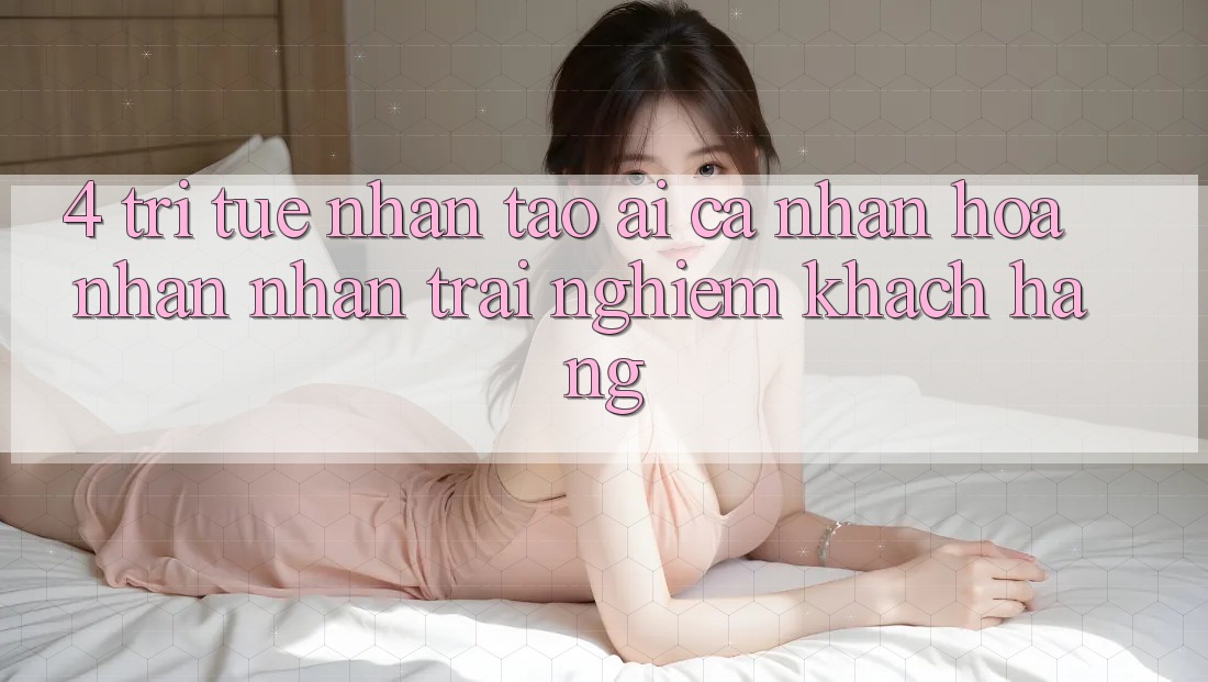 4. Trí Tuệ Nhân Tạo (AI) Cá Nhân Hóa Nhận nhận trải nghiệm Khách Hàng