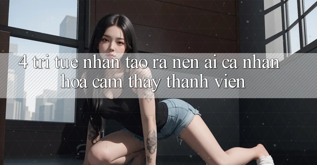 4. Trí Tuệ Nhân Tạo ra nên (AI) Cá Nhân Hóa Cảm thấy Thành viên