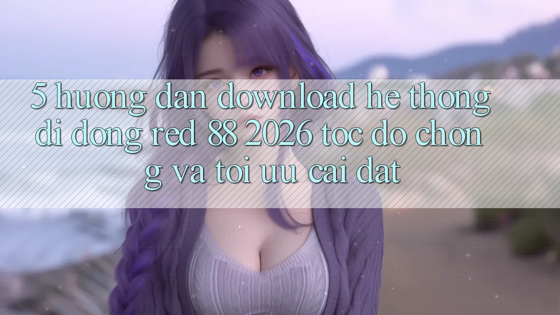 5. Hướng Dẫn Download Hệ thống di động red 88 2026 Tốc độ Chóng Và Tối Ưu Cài Đặt