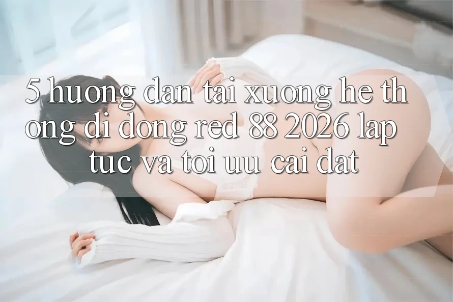 5. Hướng Dẫn Tải xuống Hệ thống di động red 88 2026 Lập tức Và Tối Ưu Cài Đặt
