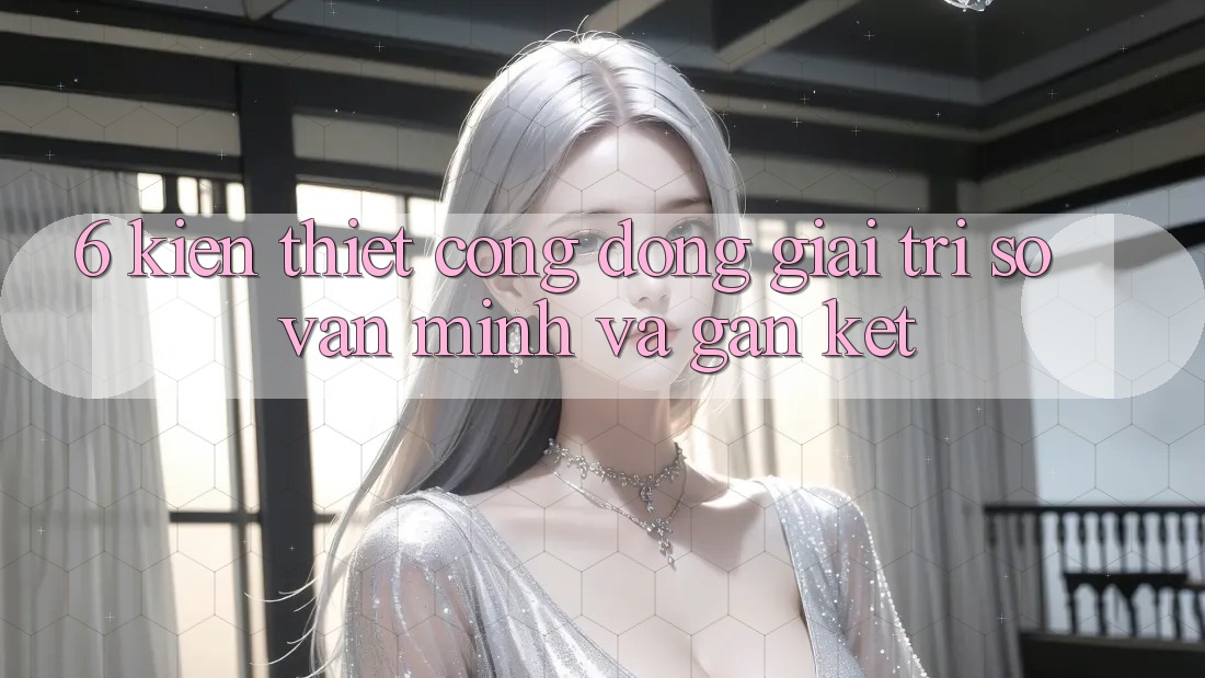 6. Kiến thiết Cộng Đồng Giải Trí Số Văn Minh Và Gắn Kết