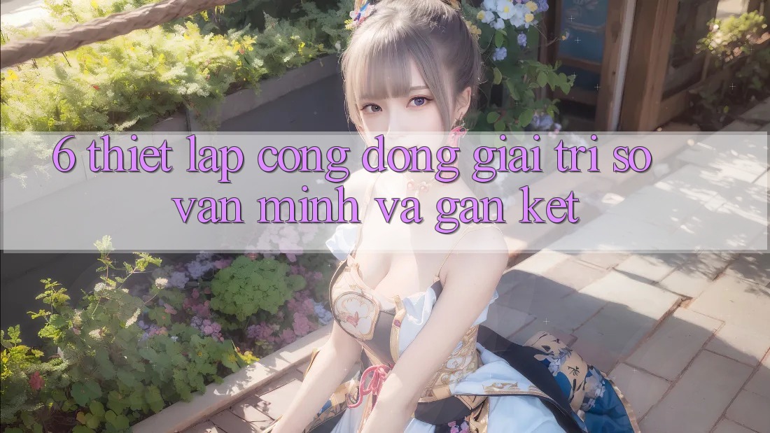 6. Thiết lập Cộng Đồng Giải Trí Số Văn Minh Và Gắn Kết