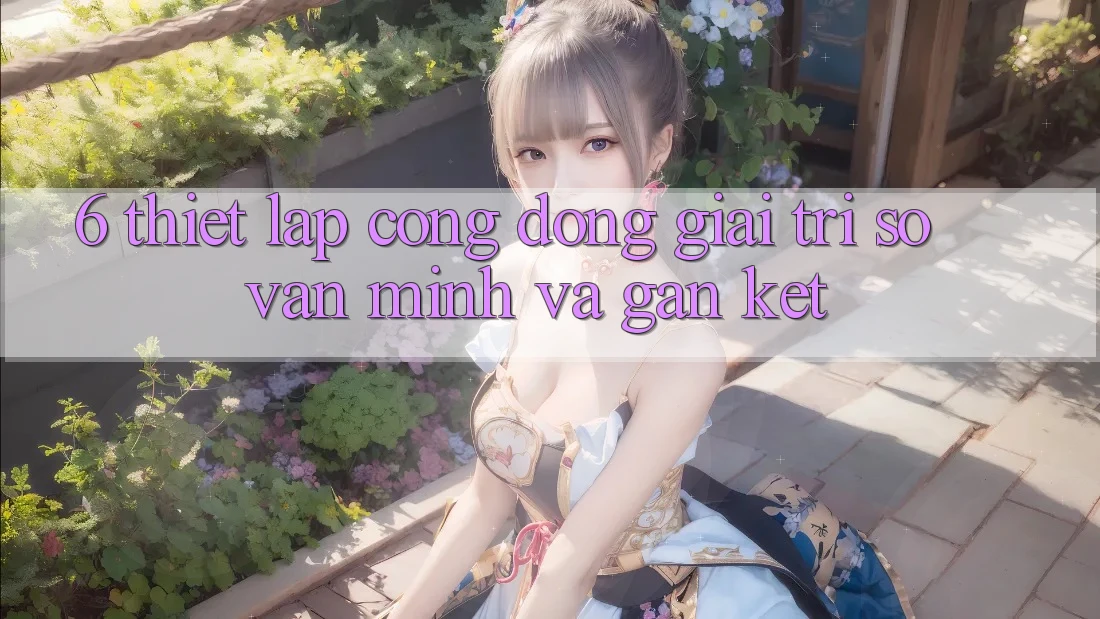 6. Thiết lập Cộng Đồng Giải Trí Số Văn Minh Và Gắn Kết