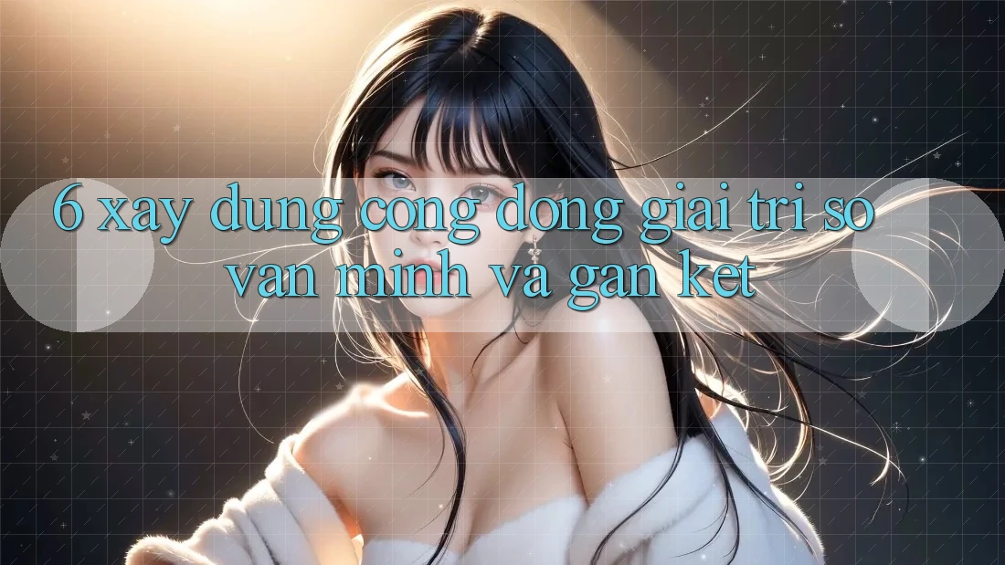6. Xây Dựng Cộng Đồng Giải Trí Số Văn Minh Và Gắn Kết