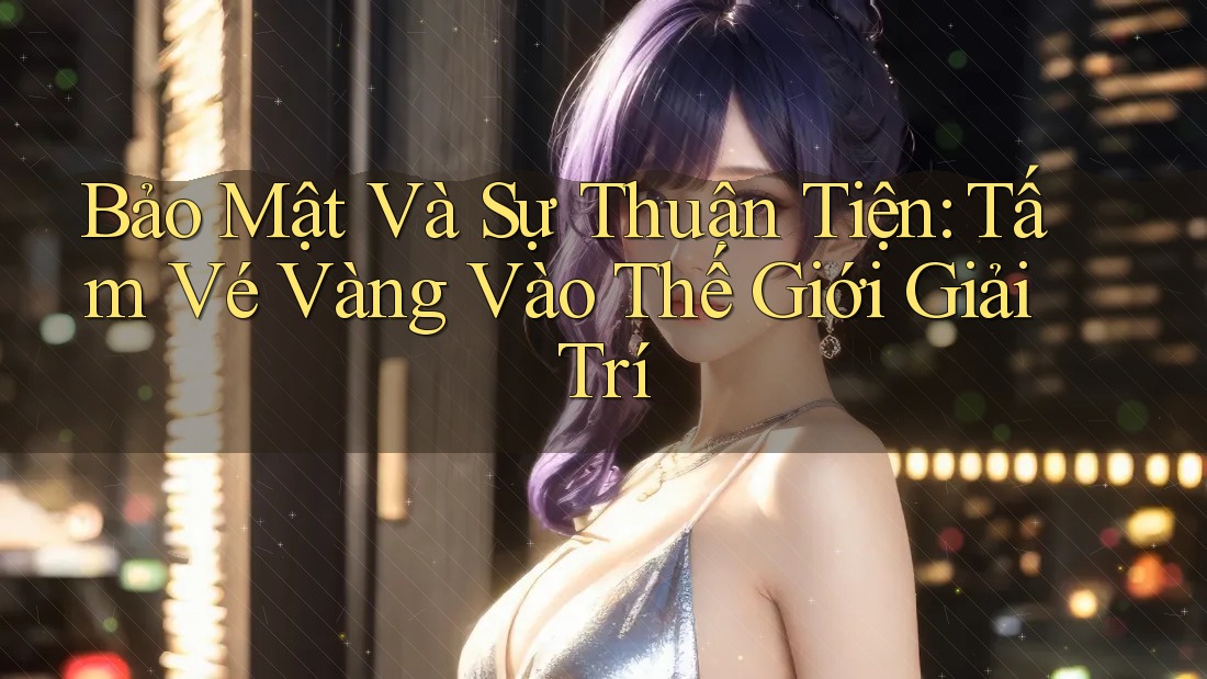 Bảo Mật Và Sự Thuận Tiện: Tấm Vé Vàng Vào Thế Giới Giải Trí