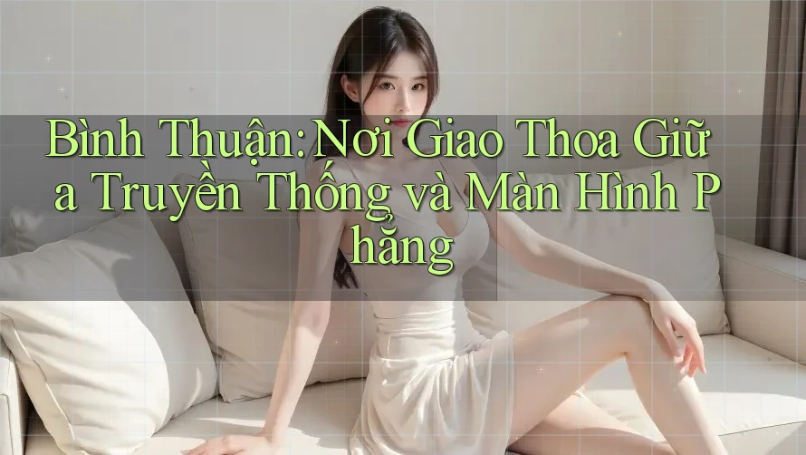 Bình Thuận: Nơi Giao Thoa Giữa Truyền Thống và Màn Hình Phẳng Bình Thuận: Nơi Giao Thoa Giữa Truyền Thống và Màn Hình Phẳng