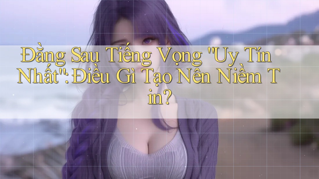 Đằng Sau Tiếng Vọng “Uy Tín Nhất”: Điều Gì Tạo Nên Niềm Tin?