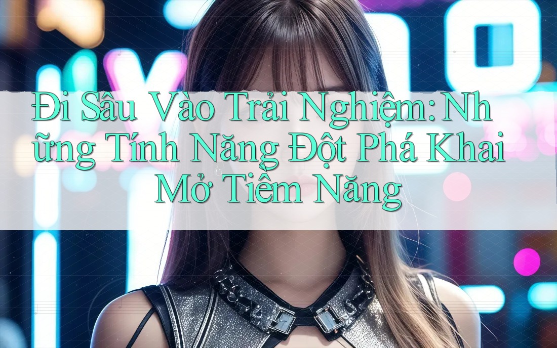 Đi Sâu Vào Trải Nghiệm: Những Tính Năng Đột Phá Khai Mở Tiềm Năng