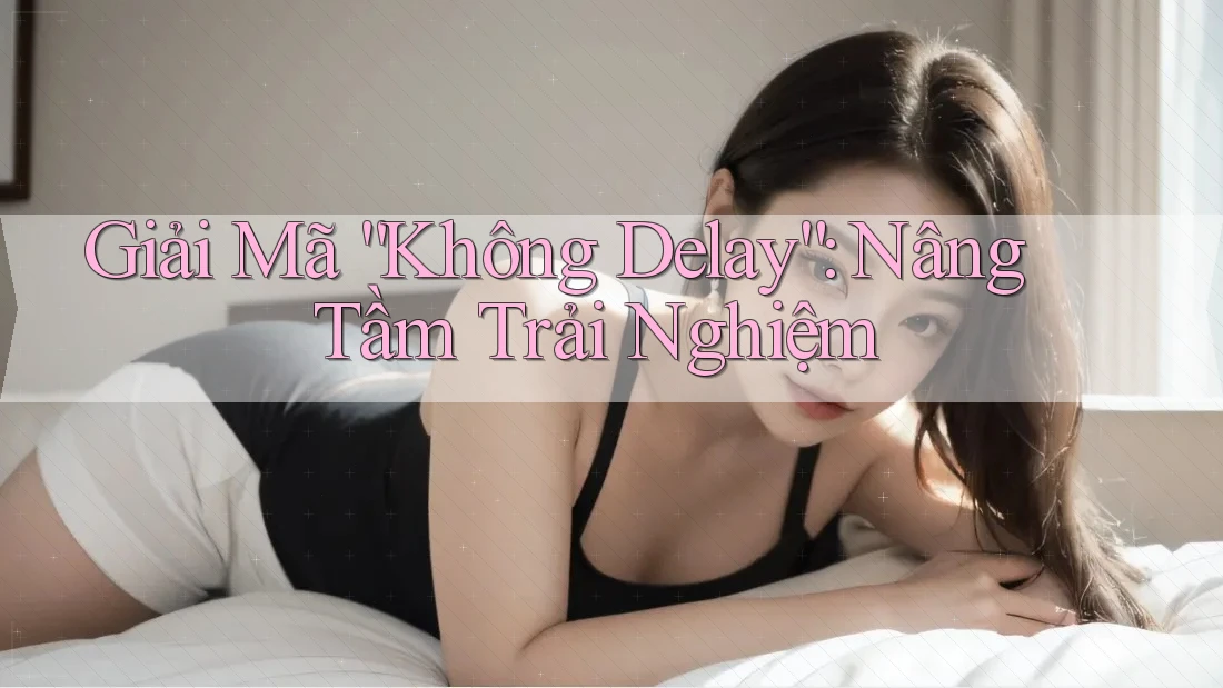 Giải Mã “Không Delay”: Nâng Tầm Trải Nghiệm