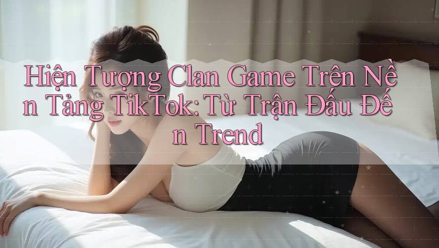 Hiện Tượng Clan Game Trên Nền Tảng TikTok: Từ Trận Đấu Đến Trend
