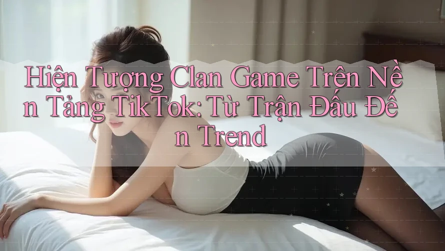 Hiện Tượng Clan Game Trên Nền Tảng TikTok: Từ Trận Đấu Đến Trend