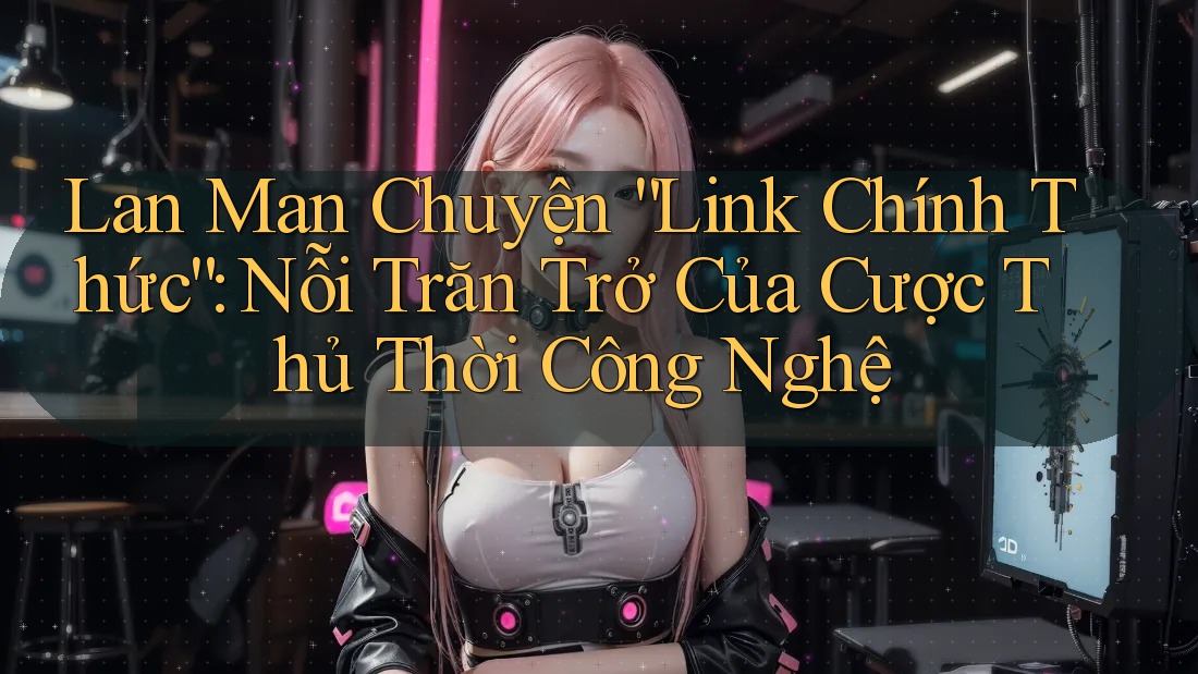 Lan Man Chuyện “Link Chính Thức”: Nỗi Trăn Trở Của Cược Thủ Thời Công Nghệ